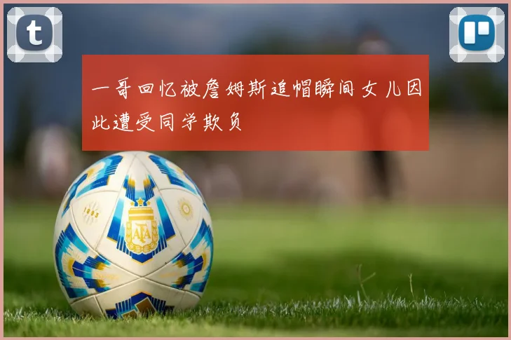 一哥回忆被詹姆斯追帽瞬间女儿因此遭受同学欺负