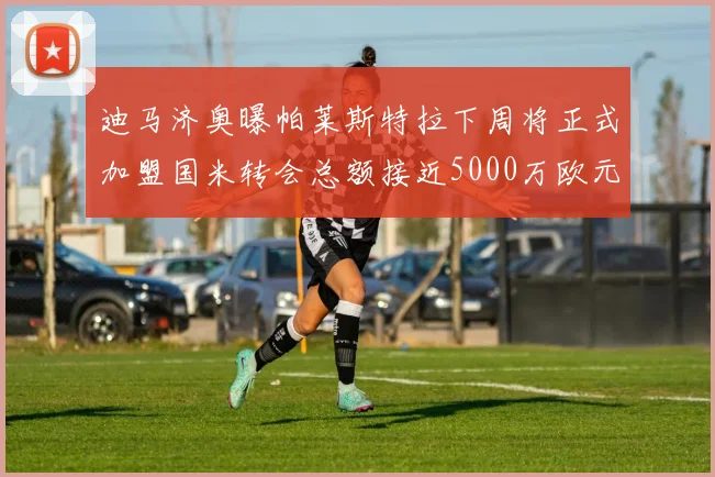 迪马济奥曝帕莱斯特拉下周将正式加盟国米转会总额接近5000万欧元