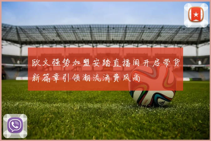 欧文强势加盟安踏直播间开启带货新篇章引领潮流消费风尚