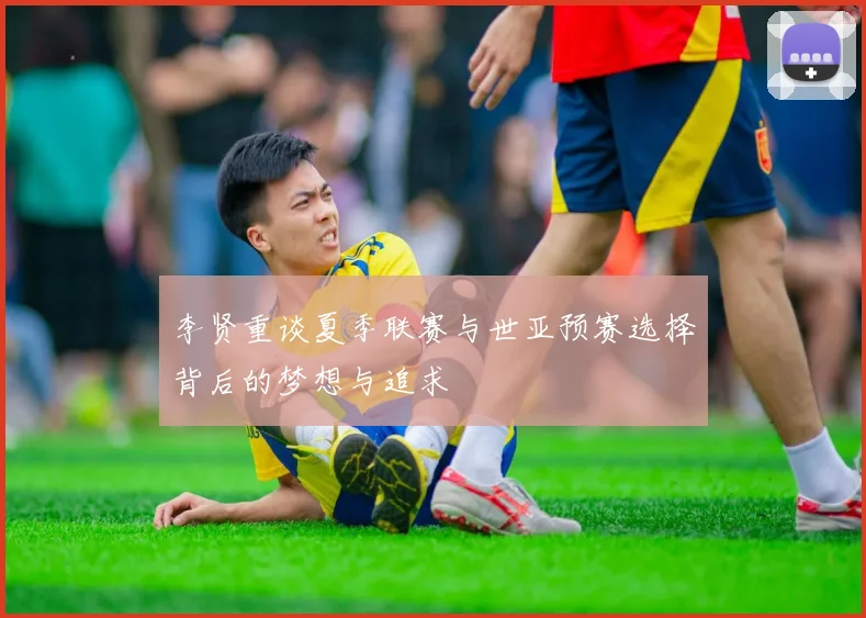 李贤重谈夏季联赛与世亚预赛选择背后的梦想与追求