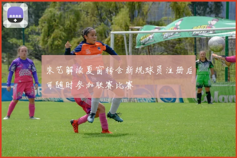 朱艺解读夏窗转会新规球员注册后可随时参加联赛比赛