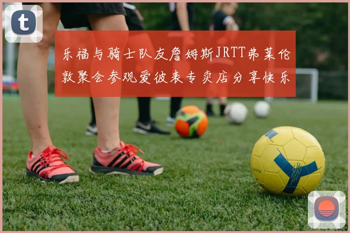 乐福与骑士队友詹姆斯JRTT弗莱伦敦聚会参观爱彼表专卖店分享快乐时光