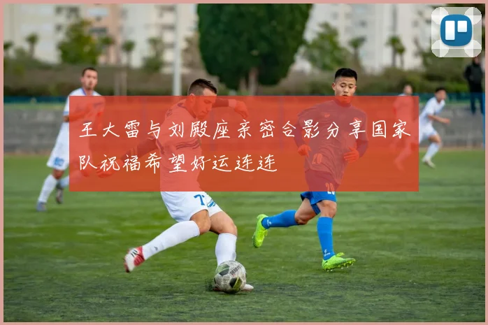 王大雷与刘殿座亲密合影分享国家队祝福希望好运连连