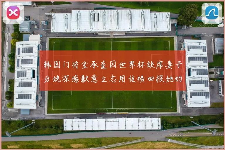 韩国门将金承奎因世界杯缺席妻子分娩深感歉意立志用佳绩回报她的支持