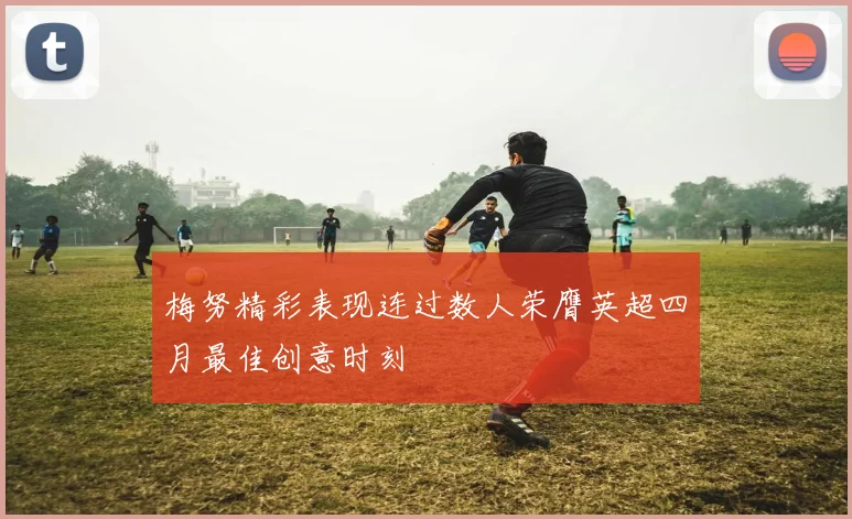 梅努精彩表现连过数人荣膺英超四月最佳创意时刻