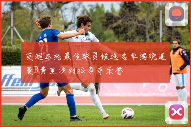英超本轮最佳球员候选名单揭晓道曼B费里沙利松争夺荣誉