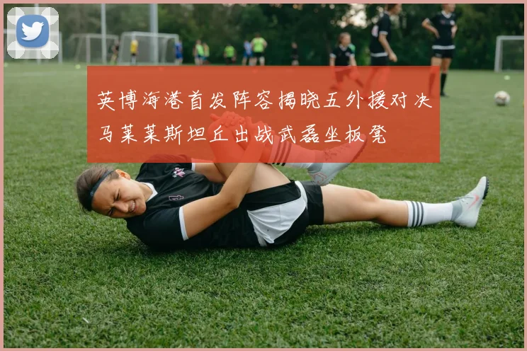英博海港首发阵容揭晓五外援对决马莱莱斯坦丘出战武磊坐板凳
