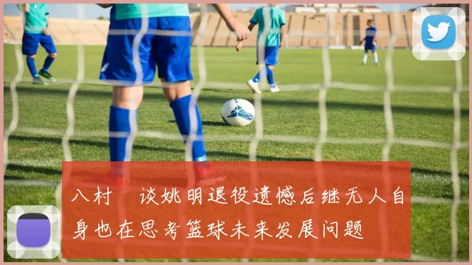 八村塁谈姚明退役遗憾后继无人自身也在思考篮球未来发展问题