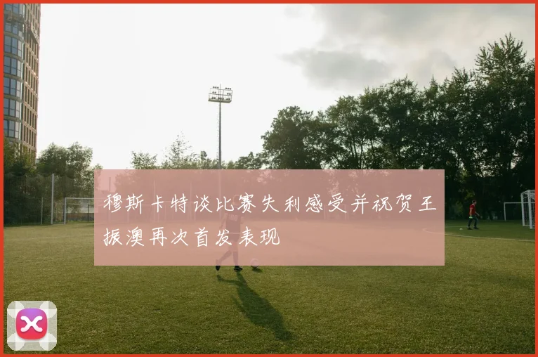 穆斯卡特谈比赛失利感受并祝贺王振澳再次首发表现