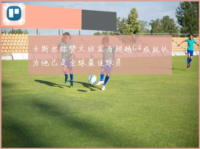 卡斯尔称赞文班亚马超越G4成就认为他已是全球最佳球员