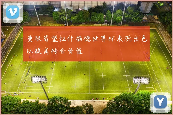 曼联寄望拉什福德世界杯表现出色以提高转会价值