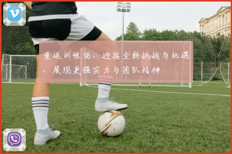 重返训练场，迎接全新挑战与机遇，展现更强实力与团队精神