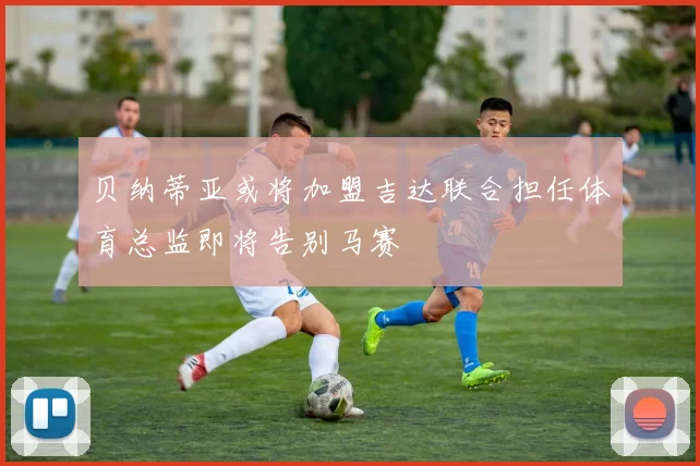 贝纳蒂亚或将加盟吉达联合担任体育总监即将告别马赛