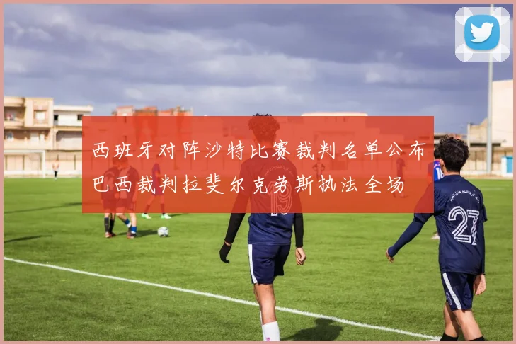 西班牙对阵沙特比赛裁判名单公布巴西裁判拉斐尔克劳斯执法全场