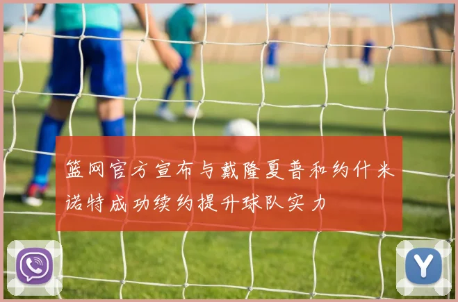篮网官方宣布与戴隆夏普和约什米诺特成功续约提升球队实力