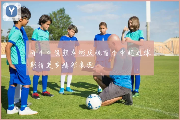 海牛中场颜卓彬庆祝首个中超进球期待更多精彩表现