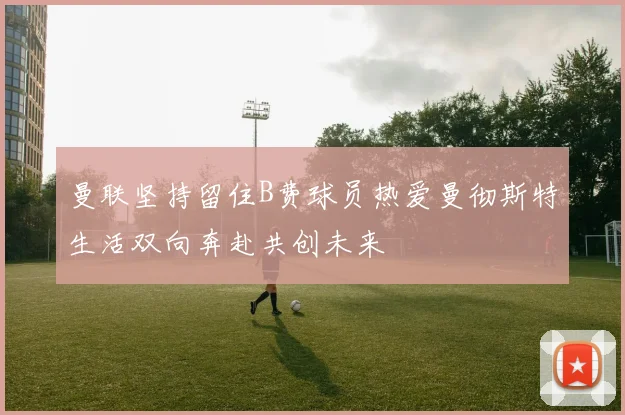 曼联坚持留住B费球员热爱曼彻斯特生活双向奔赴共创未来