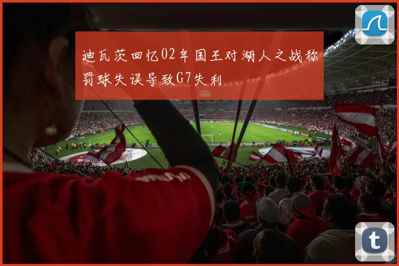 迪瓦茨回忆02年国王对湖人之战称罚球失误导致G7失利