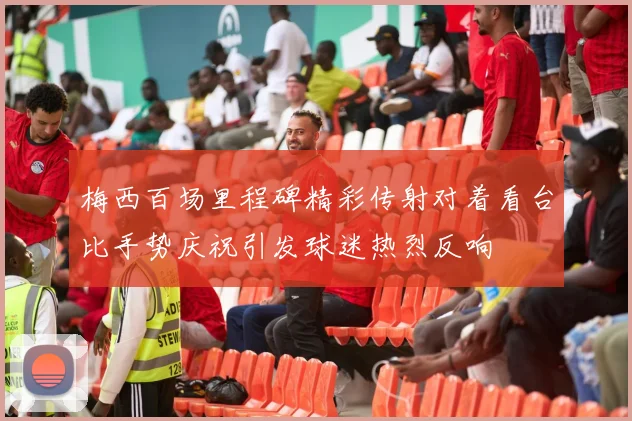 梅西百场里程碑精彩传射对着看台比手势庆祝引发球迷热烈反响