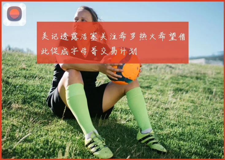 美记透露活塞关注希罗热火希望借此促成字母哥交易计划