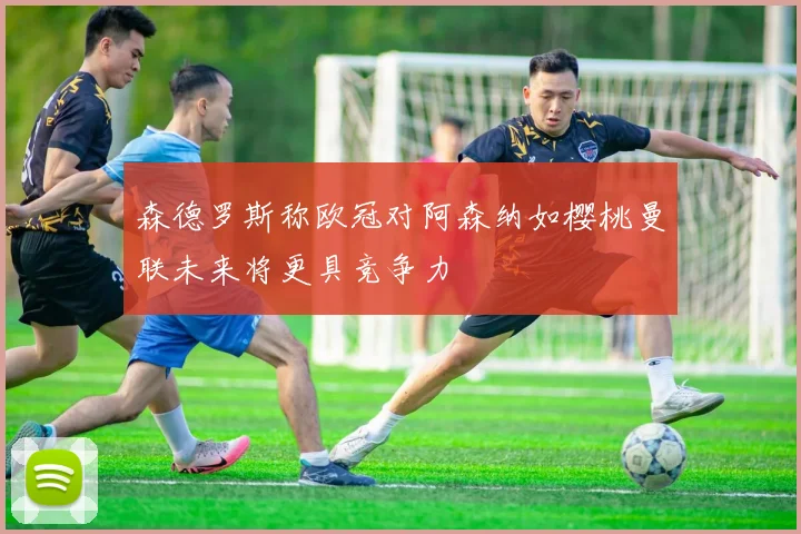 森德罗斯称欧冠对阿森纳如樱桃曼联未来将更具竞争力