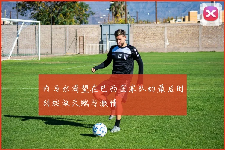 内马尔渴望在巴西国家队的最后时刻绽放天赋与激情
