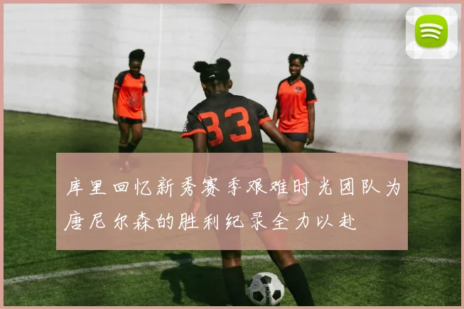 库里回忆新秀赛季艰难时光团队为唐尼尔森的胜利纪录全力以赴