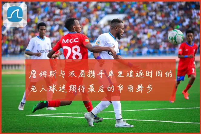 詹姆斯与浓眉携手库里追逐时间的老人球迷期待最后的华丽舞步