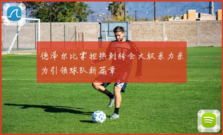 德泽尔比掌控热刺转会大权亲力亲为引领球队新篇章